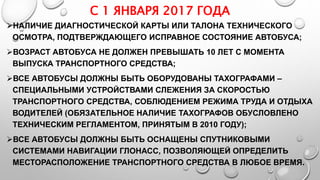 С 1 ЯНВАРЯ 2017 ГОДА
НАЛИЧИЕ ДИАГНОСТИЧЕСКОЙ КАРТЫ ИЛИ ТАЛОНА ТЕХНИЧЕСКОГО
ОСМОТРА, ПОДТВЕРЖДАЮЩЕГО ИСПРАВНОЕ СОСТОЯНИЕ АВТОБУСА;
ВОЗРАСТ АВТОБУСА НЕ ДОЛЖЕН ПРЕВЫШАТЬ 10 ЛЕТ С МОМЕНТА
ВЫПУСКА ТРАНСПОРТНОГО СРЕДСТВА;
ВСЕ АВТОБУСЫ ДОЛЖНЫ БЫТЬ ОБОРУДОВАНЫ ТАХОГРАФАМИ –
СПЕЦИАЛЬНЫМИ УСТРОЙСТВАМИ СЛЕЖЕНИЯ ЗА СКОРОСТЬЮ
ТРАНСПОРТНОГО СРЕДСТВА, СОБЛЮДЕНИЕМ РЕЖИМА ТРУДА И ОТДЫХА
ВОДИТЕЛЕЙ (ОБЯЗАТЕЛЬНОЕ НАЛИЧИЕ ТАХОГРАФОВ ОБУСЛОВЛЕНО
ТЕХНИЧЕСКИМ РЕГЛАМЕНТОМ, ПРИНЯТЫМ В 2010 ГОДУ);
ВСЕ АВТОБУСЫ ДОЛЖНЫ БЫТЬ ОСНАЩЕНЫ СПУТНИКОВЫМИ
СИСТЕМАМИ НАВИГАЦИИ ГЛОНАСС, ПОЗВОЛЯЮЩЕЙ ОПРЕДЕЛИТЬ
МЕСТОРАСПОЛОЖЕНИЕ ТРАНСПОРТНОГО СРЕДСТВА В ЛЮБОЕ ВРЕМЯ.
 