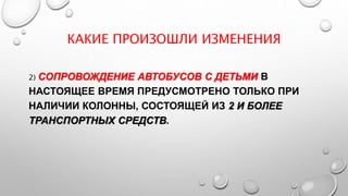 КАКИЕ ПРОИЗОШЛИ ИЗМЕНЕНИЯ
2) СОПРОВОЖДЕНИЕ АВТОБУСОВ С ДЕТЬМИ В
НАСТОЯЩЕЕ ВРЕМЯ ПРЕДУСМОТРЕНО ТОЛЬКО ПРИ
НАЛИЧИИ КОЛОННЫ, СОСТОЯЩЕЙ ИЗ 2 И БОЛЕЕ
ТРАНСПОРТНЫХ СРЕДСТВ.
 