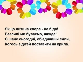 Якщо дитина хвора - це біда!
Безсилі ми буваємо, шкода!
Є шанс сьогодні, об'єднавши сили,
Когось з дітей поставити на крила.
 