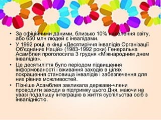 • За офіційними даними, близько 10% населення світу,
або 650 млн людей є інвалідами.
• У 1992 році, в кінці «Десятиріччя інвалідів Організації
Об'єднаних Націй» (1983-1992 роки) Генеральна
Асамблея проголосила 3 грудня «Міжнародним днем
інвалідів».
• Це десятиліття було періодом підвищення
інформованості і вживання заходів в цілях
покращення становища інвалідів і забезпечення для
них рівних можливостей.
• Пізніше Асамблея закликала держави-члени
проводити заходи в підтримку цього Дня, маючи на
увазі подальшу інтеграцію в життя суспільства осіб з
інвалідністю.
 