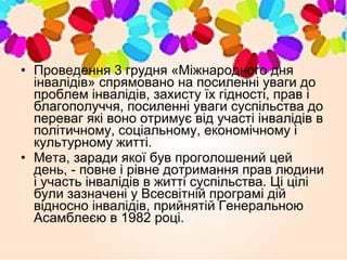 • Проведення 3 грудня «Міжнародного дня
інвалідів» спрямовано на посиленні уваги до
проблем інвалідів, захисту їх гідності, прав і
благополуччя, посиленні уваги суспільства до
переваг які воно отримує від участі інвалідів в
політичному, соціальному, економічному і
культурному житті.
• Мета, заради якої був проголошений цей
день, - повне і рівне дотримання прав людини
і участь інвалідів в житті суспільства. Ці цілі
були зазначені у Всесвітній програмі дій
відносно інвалідів, прийнятій Генеральною
Асамблеєю в 1982 році.
 