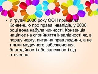 • У грудні 2006 року ООН прийняла
Конвенцію про права інвалідів, у 2008
році вона набула чинності. Конвенція
націлює на сприйняття інвалідності як, в
першу чергу, питання прав людини, а не
тільки медичного забезпечення,
благодійності або залежності від
оточення.
 
