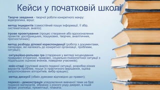 Кейси у початковій школі
Творче завдання - творчої роботи конкретного жанру:
відеоролика, вірші;
метод інцидентів (самостійний пошук інформації, її збір,
систематизація, аналіз);
ігрове проектування (процес створення або вдосконалення
проектів: дослідницьких, пошукових, творчих, аналітичних,
прогностичних);
метод розбору ділової кореспонденції (робота з документами,
паперами, які належать до конкретної організації, проблеми,
ситуації);
ситуаційно-рольова гра (створення у вигляді інсценування
правдивої історичної, правової, соціально-психологічної ситуації з
подальшою оцінкою вчинків, поведінки учасників);
кейс-стаді (груповий аналіз поданої ситуації, розробка різних
варіантів проблем, пошук їх практичного вирішення, оцінка
запропонованих алгоритмів, вибір кращих);
метод дискусії (обмін думками відповідно до правил);
переказ - демонстрація усвідомлення вивченої теми на базі
подання матеріалів, зібраних з різного роду джерел, в іншій
формі: розповіді, презентації, плаката;
 