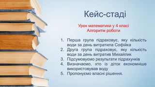 Кейс-стаді
Урок математики у 4 класі
Алгоритм роботи
1. Перша група підраховує, яку кількість
води за день витратила Софійка
2. Друга група підраховує, яку кількість
води за день витратив Михайлик
3. Підсумовуємо результати підрахунків
4. Визначаємо, хто із діток економніше
використовував воду
5. Пропонуємо власні рішення.
 