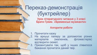 Переказ-демонстрація
(буктрейлер)
Урок літературного читання у 3 класі
Брати Грімм. «Бременські музиканти»
Алгоритм роботи
1. Прочитати казку
2. На аркуші паперу за допомогою різних
матеріалів (малюнків, фломастерів)
відтворити сюжет.
3. Презентувати так, щоб у інших з'явилося
бажання прочитати даний твір.
 