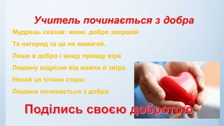 Учитель починається з добра
Мудрець сказав: живи, добро звершай
Та нагород за це не вимагай.
Лише в добро і вищу правду віра
Людину відрізня від мавпи й звіра.
Нехай ця істина стара:
Людина починається з добра.
 