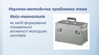 Науково-методична проблемна тема
Кейс-технологія,
як засіб формування
пізнавальної
активності молодших
школярів
 