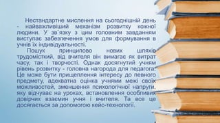 Нестандартне мислення на сьогоднішній день
- найважливіший механізм розвитку кожної
людини. У зв`язку з цим головним завданням
виступає забезпечення умов для формування в
учнів їх індивідуальності.
Пошук принципово нових шляхів
трудомісткий, від вчителя він вимагає як витрат
часу, так і творчості. Однак досягнутий учням
рівень розвитку - головна нагорода для педагога.
Це може бути прищеплення інтересу до певного
предмету, адекватна оцінка учнями межі своїх
можливостей, зменшення психологічної напруги,
яку відчуває на уроках, встановлення особливих
довірчих взаємин учня і вчителя. Та все це
досягається за допомогою кейс-технології.
 