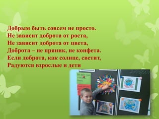 Добрым быть совсем не просто.
Не зависит доброта от роста,
Не зависит доброта от цвета,
Доброта – не пряник, не конфета.
Если доброта, как солнце, светит,
Радуются взрослые и дети
 
