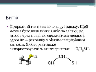 Витік
• Природний газ не має кольору і запаху. Щоб
можна було визначити витік по запаху, до
нього перед подачею споживачам додають
одорант — речовину з різким специфічним
запахом. Як одорант може
використовуватись етилмеркаптан — C2H5SH.
 