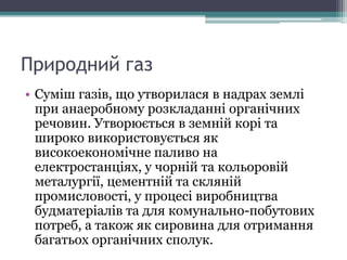 Природний газ
• Суміш газів, що утворилася в надрах землі
при анаеробному розкладанні органічних
речовин. Утворюється в земній корі та
широко використовується як
високоекономічне паливо на
електростанціях, у чорній та кольоровій
металургії, цементній та скляній
промисловості, у процесі виробництва
будматеріалів та для комунально-побутових
потреб, а також як сировина для отримання
багатьох органічних сполук.
 