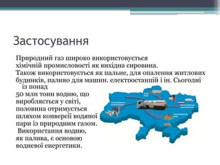 Застосування
Природний газ широко використовується
хімічній промисловості як вихідна сировина.
Також використовується як пальне, для опалення житлових
будинків, паливо для машин, електростанцій і ін. Сьогодні
із понад
50 млн тонн водню, що
виробляється у світі,
половина отримується
шляхом конверсії водяної
пари із природним газом.
Використання водню,
як палива, є основою
водневої енергетики.
 