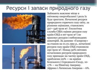 Ресурси і запаси природного газу
Займають важливе місце в
світовому енергобалансі і роль їх
буде зростати. Початкові ресурси
природного горючого газу світу, за
різними оцінками, становлять
327—546 трлн м3. Геологічна
служба США оцінює ресурси газу
країн СНД в 107 трлн м3 і не
враховує ресурси глибоководних
акваторій. За даними «Газпрому»
за станом на 01.01.1991 р., початкові
ресурси газу країн СНД становили
250 трлн м3. Понад 30% світових
початкових ресурсів природного
газу припадає на частку країн СНД,
приблизно 20% — на країни
Близького і Середнього Сходу, 10-
17% — на Північну Америку.
Африка і Латинська Америка – 6%.
 