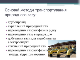 Основні методи транспортування
природного газу:
• трубопровід
• скраплений природний газ
• переведення газової фази в рідку
• переведення газу в продукцію
• добування газу для виробництва
електроенергії
• стиснений природний газ
• переведення газової фази в
тверду, гідратоутворення
 