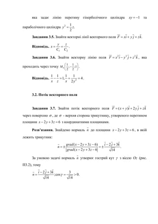 яка задає лінію перетину гіперболічного циліндра 1xy   та
параболічного циліндра 2 1
.
2
y z
Завдання 3.5. Знайти векторні лінії векторного поля .F xi y j zk  
   
Відповідь.
1 2
y z
x
C C
  .
Завдання 3.6. Знайти векторну лінію поля 2 3 2
F x i y j z k  
   
, яка
проходить через точку 0
1 1
; ;1
2 2
M
 
 
 
.
Відповідь. 2
1 1 1 1
1, 4
2x z x y
    .
3.2. Потік векторного поля
Завдання 3.7. Знайти потік векторного поля
через поверхню
( ) 2F x y i y j z   
   
k
 , де  - верхня сторона трикутнику, утвореного перетином
площини 2 3 6x y z   з координатними площинами.
Розв’язання. Знайдемо нормаль n

до площини 2 3 6x y z   , в якій
лежить трикутник:
( 2 3 6) 2 3
.
( 2 3 6 14
grad x y z i j k
n
grad x y z
    
   
  
  

За умовою задачі нормаль n

утворює гострий кут  з віссю (рис.
П3.2), тому
Oz
2 3 3
;cos 0.
14 14
i j k
n 
 
 
  


 