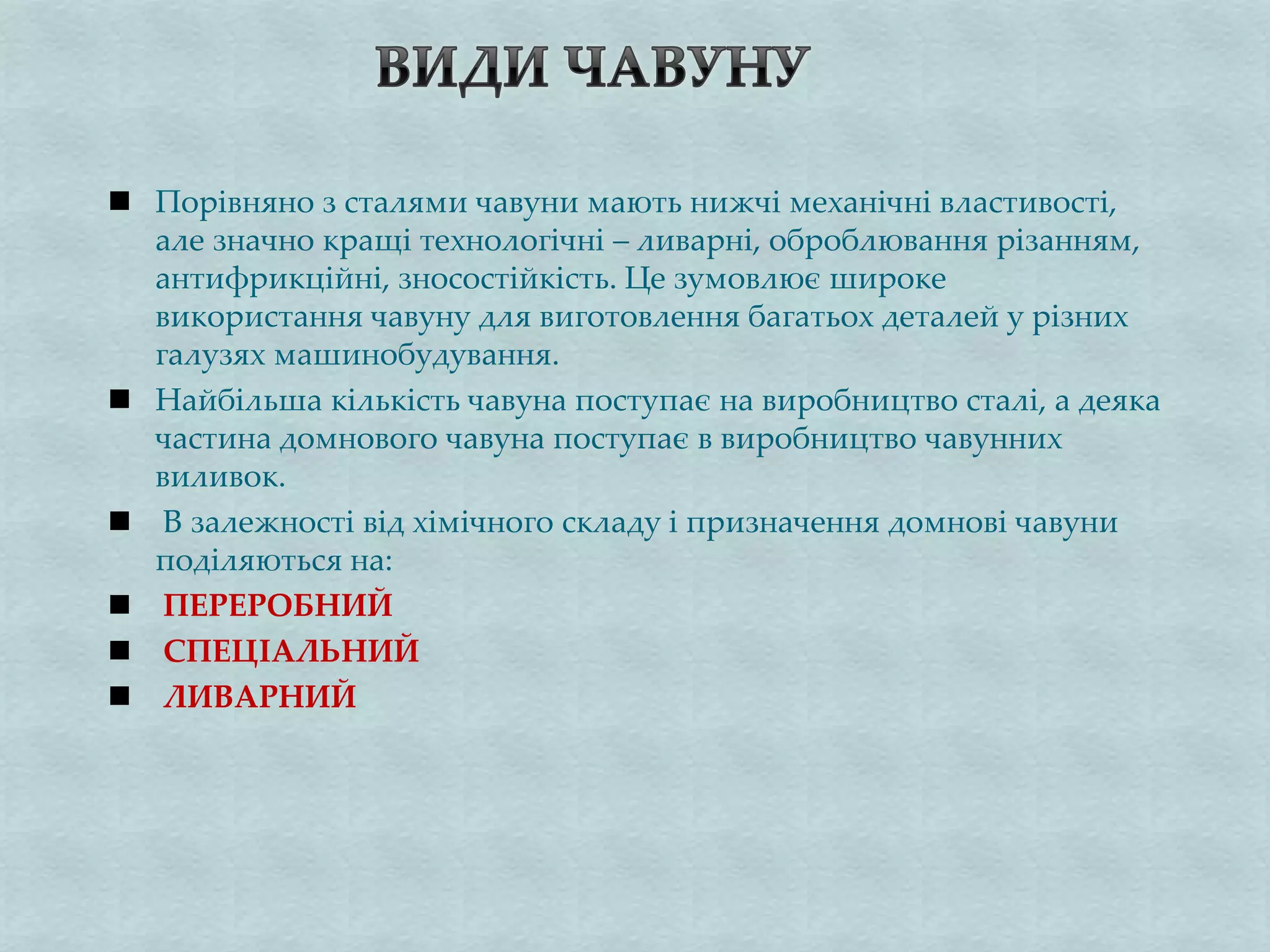  Порівняно з сталями чавуни мають нижчі механічні властивості,
але значно кращі технологічні – ливарні, оброблювання різанням,
антифрикційні, зносостійкість. Це зумовлює широке
використання чавуну для виготовлення багатьох деталей у різних
галузях машинобудування.
 Найбільша кількість чавуна поступає на виробництво сталі, а деяка
частина домнового чавуна поступає в виробництво чавунних
виливок.
 В залежності від хімічного складу і призначення домнові чавуни
поділяються на:
 ПЕРЕРОБНИЙ
 СПЕЦІАЛЬНИЙ
 ЛИВАРНИЙ
 