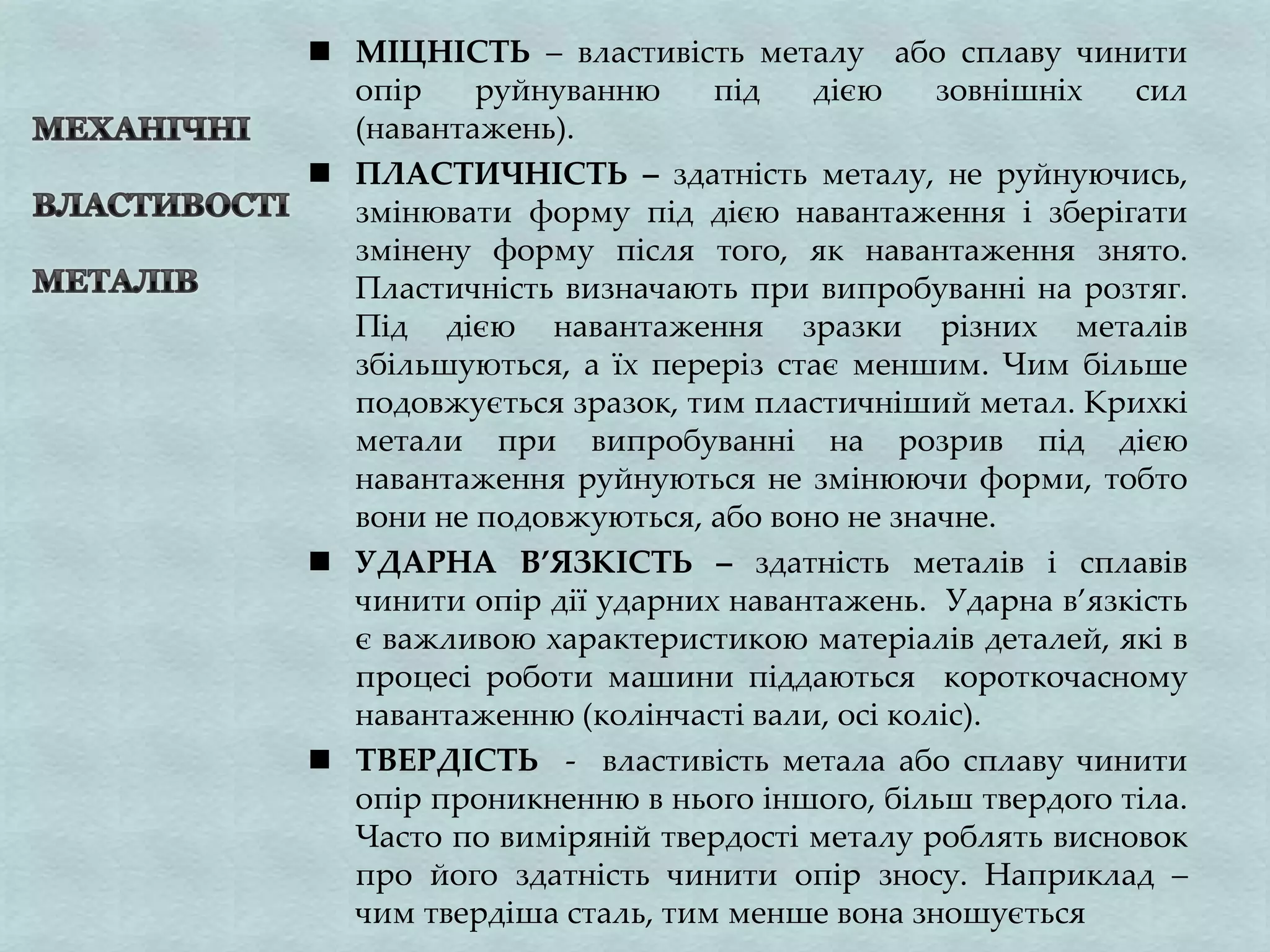  МІЦНІСТЬ – властивість металу або сплаву чинити
опір руйнуванню під дією зовнішніх сил
(навантажень).
 ПЛАСТИЧНІСТЬ – здатність металу, не руйнуючись,
змінювати форму під дією навантаження і зберігати
змінену форму після того, як навантаження знято.
Пластичність визначають при випробуванні на розтяг.
Під дією навантаження зразки різних металів
збільшуються, а їх переріз стає меншим. Чим більше
подовжується зразок, тим пластичніший метал. Крихкі
метали при випробуванні на розрив під дією
навантаження руйнуються не змінюючи форми, тобто
вони не подовжуються, або воно не значне.
 УДАРНА В’ЯЗКІСТЬ – здатність металів і сплавів
чинити опір дії ударних навантажень. Ударна в’язкість
є важливою характеристикою матеріалів деталей, які в
процесі роботи машини піддаються короткочасному
навантаженню (колінчасті вали, осі коліс).
 ТВЕРДІСТЬ - властивість метала або сплаву чинити
опір проникненню в нього іншого, більш твердого тіла.
Часто по виміряній твердості металу роблять висновок
про його здатність чинити опір зносу. Наприклад –
чим твердіша сталь, тим менше вона зношується
 