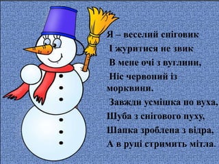 Я – веселий сніговик
І журитися не звик
В мене очі з вуглини,
Ніс червоний із
морквини.
Завжди усмішка по вуха,
Шуба з снігового пуху,
Шапка зроблена з відра,
А в руці стримить мітла.
 