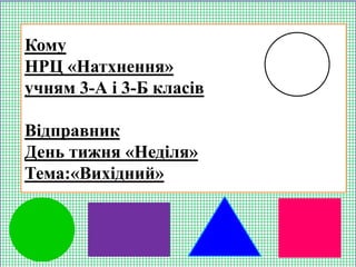 Кому
НРЦ «Натхнення»
учням 3-А і 3-Б класів
Відправник
День тижня «Неділя»
Тема:«Вихідний»
 