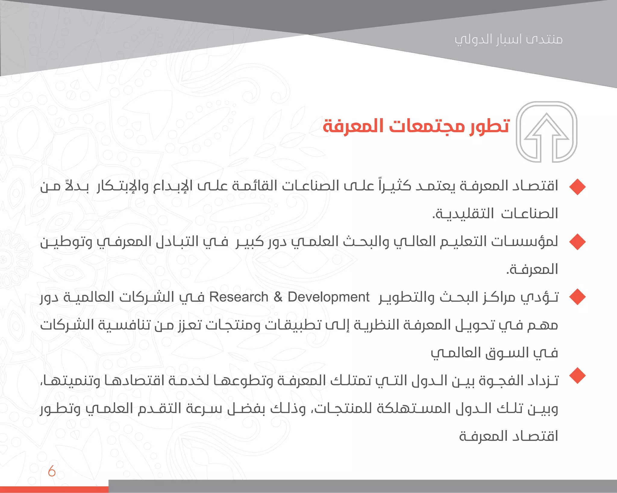 ‫اﻟﺪوﻟﻲ‬ ‫اﺳﺒﺎر‬ ‫ﻣﻨﺘﺪى‬
6
‫المعرفة‬ ‫مجتمعات‬ ‫تطور‬
‫مــن‬ ً‫ال‬‫بــد‬ ‫واإلبتــكار‬ ‫اإلبــداع‬ ‫علــى‬ ‫القائمــة‬ ‫الصناعــات‬ ‫علــى‬ ً‫ا‬‫كثيــر‬ ‫يعتمــد‬ ‫المعرفــة‬ ‫اقتصــاد‬
.‫التقليديــة‬ ‫الصناعــات‬
‫وتوطيــن‬ ‫المعرفــي‬ ‫التبــادل‬ ‫فــي‬ ‫كبيــر‬ ‫دور‬ ‫العلمــي‬ ‫والبحــث‬ ‫العالــي‬ ‫التعليــم‬ ‫لمؤسســات‬
.‫المعرفــة‬
‫دور‬ ‫العالميــة‬ ‫الشــركات‬ ‫فــي‬ Research & Development ‫والتطويــر‬ ‫البحــث‬ ‫مراكــز‬ ‫تــؤدي‬
‫ـركات‬‫ـ‬‫الش‬ ‫ـية‬‫ـ‬‫تنافس‬ ‫ـن‬‫ـ‬‫م‬ ‫ـزز‬‫ـ‬‫تع‬ ‫ـات‬‫ـ‬‫ومنتج‬ ‫ـات‬‫ـ‬‫تطبيق‬ ‫ـى‬‫ـ‬‫إل‬ ‫ـة‬‫ـ‬‫النظري‬ ‫ـة‬‫ـ‬‫المعرف‬ ‫ـل‬‫ـ‬‫تحوي‬ ‫ـي‬‫ـ‬‫ف‬ ‫ـم‬‫ـ‬‫مه‬
‫ـي‬‫ـ‬‫العالم‬ ‫ـوق‬‫ـ‬‫الس‬ ‫ـي‬‫ـ‬‫ف‬
،‫وتنميتهــا‬ ‫اقتصادهــا‬ ‫لخدمــة‬ ‫وتطوعهــا‬ ‫المعرفــة‬ ‫تمتلــك‬ ‫التــي‬ ‫الــدول‬ ‫بيــن‬ ‫الفجــوة‬ ‫تــزداد‬
‫وتطــور‬ ‫العلمــي‬ ‫التقــدم‬ ‫ســرعة‬ ‫بفضــل‬ ‫وذلــك‬ ،‫للمنتجــات‬ ‫المســتهلكة‬ ‫الــدول‬ ‫تلــك‬ ‫وبيــن‬
‫المعرفــة‬ ‫اقتصــاد‬
 