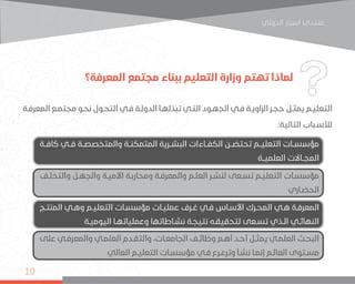 ‫اﻟﺪوﻟﻲ‬ ‫اﺳﺒﺎر‬ ‫ﻣﻨﺘﺪى‬
10
‫المعرفة؟‬ ‫مجتمع‬ ‫ببناء‬ ‫التعليم‬ ‫وزارة‬ ‫تهتم‬ ‫لماذا‬
‫ـة‬‫ـ‬‫المعرف‬ ‫ـع‬‫ـ‬‫مجتم‬ ‫ـو‬‫ـ‬‫نح‬ ‫ـول‬‫ـ‬‫التح‬ ‫ـي‬‫ـ‬‫ف‬ ‫ـة‬‫ـ‬‫الدول‬ ‫ـا‬‫ـ‬‫تبذله‬ ‫ـي‬‫ـ‬‫الت‬ ‫ـود‬‫ـ‬‫الجه‬ ‫ـي‬‫ـ‬‫ف‬ ‫ـة‬‫ـ‬‫الزاوي‬ ‫ـر‬‫ـ‬‫حج‬ ‫ـل‬‫ـ‬‫يمث‬ ‫ـم‬‫ـ‬‫التعلي‬
:‫التالية‬ ‫ـباب‬‫ـ‬‫لألس‬
‫كافــة‬ ‫فــي‬ ‫والمتخصصــة‬ ‫المتمكنــة‬ ‫البشــرية‬ ‫الكفــاءات‬ ‫تحتضــن‬ ‫التعليــم‬ ‫مؤسســات‬
‫العلميــة‬ ‫المجــاالت‬
‫ـج‬‫ـ‬‫المنت‬ ‫ـي‬‫ـ‬‫وه‬ ‫ـم‬‫ـ‬‫التعلي‬ ‫ـات‬‫ـ‬‫مؤسس‬ ‫ـات‬‫ـ‬‫عملي‬ ‫ـرف‬‫ـ‬‫غ‬ ‫ـي‬‫ـ‬‫ف‬ ‫ـاس‬‫ـ‬‫األس‬ ‫ـرك‬‫ـ‬‫المح‬ ‫ـي‬‫ـ‬‫ه‬ ‫ـة‬‫ـ‬‫المعرف‬
‫ـة‬‫ـ‬‫اليومي‬ ‫ـا‬‫ـ‬‫وعملياته‬ ‫ـاطاتها‬‫ـ‬‫نش‬ ‫ـة‬‫ـ‬‫نتيج‬ ‫ـه‬‫ـ‬‫لتحقيق‬ ‫ـعى‬‫ـ‬‫تس‬ ‫ـذي‬‫ـ‬‫ال‬ ‫ـي‬‫ـ‬‫النهائ‬
‫ـف‬‫ـ‬‫والتخل‬ ‫ـل‬‫ـ‬‫والجه‬ ‫ـة‬‫ـ‬‫األمي‬ ‫ـة‬‫ـ‬‫ومحارب‬ ‫ـة‬‫ـ‬‫والمعرف‬ ‫ـم‬‫ـ‬‫العل‬ ‫ـر‬‫ـ‬‫لنش‬ ‫ـعى‬‫ـ‬‫تس‬ ‫ـم‬‫ـ‬‫التعلي‬ ‫ـات‬‫ـ‬‫مؤسس‬
‫ـاري‬‫ـ‬‫الحض‬
‫على‬ ‫ـي‬‫ـ‬‫والمعرف‬ ‫ـي‬‫ـ‬‫العلم‬ ‫ـدم‬‫ـ‬‫والتق‬ ،‫ـات‬‫ـ‬‫الجامع‬ ‫ـف‬‫ـ‬‫وظائ‬ ‫ـم‬‫ـ‬‫أه‬ ‫ـد‬‫ـ‬‫أح‬ ‫ـل‬‫ـ‬‫يمث‬ ‫ـي‬‫ـ‬‫العلم‬ ‫ـث‬‫ـ‬‫البح‬
‫العالي‬ ‫ـم‬‫ـ‬‫التعلي‬ ‫ـات‬‫ـ‬‫مؤسس‬ ‫ـي‬‫ـ‬‫ف‬ ‫ـرع‬‫ـ‬‫وترع‬ ‫ـأ‬‫ـ‬‫نش‬ ‫ـا‬‫ـ‬‫إنم‬ ‫ـم‬‫ـ‬‫العال‬ ‫ـتوى‬‫ـ‬‫مس‬
 