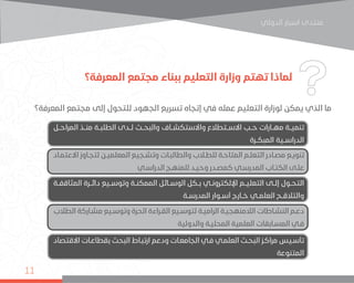 ‫اﻟﺪوﻟﻲ‬ ‫اﺳﺒﺎر‬ ‫ﻣﻨﺘﺪى‬
11
‫المعرفة؟‬ ‫مجتمع‬ ‫ببناء‬ ‫التعليم‬ ‫وزارة‬ ‫تهتم‬ ‫لماذا‬
‫المعرفة؟‬ ‫مجتمع‬ ‫إلى‬ ‫للتحول‬ ‫الجهود‬ ‫تسريع‬ ‫إتجاه‬ ‫في‬ ‫عمله‬ ‫التعليم‬ ‫لوزارة‬ ‫يمكن‬ ‫الذي‬ ‫ما‬
‫المراحــل‬ ‫منــذ‬ ‫الطلبــة‬ ‫لــدى‬ ‫والبحــث‬ ‫واالستكشــاف‬ ‫االســتطالع‬ ‫حــب‬ ‫مهــارات‬ ‫تنميــة‬
‫المبكــرة‬ ‫الدراســية‬
‫المثاقفــة‬ ‫دائــرة‬ ‫وتوســيع‬ ‫الممكنــة‬ ‫الوســائل‬ ‫بــكل‬ ‫اإللكترونــي‬ ‫التعليــم‬ ‫إلــى‬ ‫التحــول‬
‫المدرســة‬ ‫أســوار‬ ‫خــارج‬ ‫العلمــي‬ ‫والتالقــح‬
‫االقتصاد‬ ‫ـات‬‫ـ‬‫بقطاع‬ ‫البحث‬ ‫ـاط‬‫ـ‬‫ارتب‬ ‫ودعم‬ ‫ـات‬‫ـ‬‫الجامع‬ ‫ـي‬‫ـ‬‫ف‬ ‫ـي‬‫ـ‬‫العلم‬ ‫ـث‬‫ـ‬‫البح‬ ‫ـز‬‫ـ‬‫مراك‬ ‫ـيس‬‫ـ‬‫تأس‬
‫المتنوعة‬
‫ـاد‬‫ـ‬‫االعتم‬ ‫ـاوز‬‫ـ‬‫لتج‬ ‫ـن‬‫ـ‬‫المعلمي‬ ‫ـجيع‬‫ـ‬‫وتش‬ ‫ـات‬‫ـ‬‫والطالب‬ ‫ـاب‬‫ـ‬‫للط‬ ‫ـة‬‫ـ‬‫المتاح‬ ‫ـم‬‫ـ‬‫التعل‬ ‫ـادر‬‫ـ‬‫مص‬ ‫ـع‬‫ـ‬‫تنوي‬
‫ـي‬‫ـ‬‫الدراس‬ ‫ـج‬‫ـ‬‫للمنه‬ ‫ـد‬‫ـ‬‫وحي‬ ‫ـدر‬‫ـ‬‫كمص‬ ‫ـي‬‫ـ‬‫المدرس‬ ‫ـاب‬‫ـ‬‫الكت‬ ‫ـى‬‫ـ‬‫عل‬
‫الطالب‬ ‫ـاركة‬‫ـ‬‫مش‬ ‫ـيع‬‫ـ‬‫وتوس‬ ‫الحرة‬ ‫ـراءة‬‫ـ‬‫الق‬ ‫ـيع‬‫ـ‬‫لتوس‬ ‫ـة‬‫ـ‬‫الرامي‬ ‫ـة‬‫ـ‬‫الالمنهجي‬ ‫ـاطات‬‫ـ‬‫النش‬ ‫ـم‬‫ـ‬‫دع‬
‫والدولية‬ ‫ـة‬‫ـ‬‫المحلي‬ ‫العلمية‬ ‫ـابقات‬‫ـ‬‫المس‬ ‫ـي‬‫ـ‬‫ف‬
 