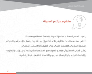 ‫اﻟﺪوﻟﻲ‬ ‫اﺳﺒﺎر‬ ‫ﻣﻨﺘﺪى‬
2
‫المعرفة‬ ‫مجتمع‬ ‫مفهوم‬
Knowledge-Based Society ‫المعرفة‬ ‫مجتمع‬ ‫لمصطلـح‬ ‫الفهم‬ ‫يتفاوت‬
،‫ـة‬‫ـ‬‫المعرف‬ ‫ـع‬‫ـ‬‫مجتم‬ :‫ـل‬‫ـ‬‫مث‬ ،‫ـا‬‫ـ‬‫بينه‬ ‫ـاوت‬‫ـ‬‫تف‬ ‫ـد‬‫ـ‬‫وج‬ ‫وإن‬ ‫ـة‬‫ـ‬‫عالق‬ ‫وذات‬ ‫ـة‬‫ـ‬‫متقارب‬ ‫ـحات‬‫ـ‬‫مصطلـ‬ ‫ـدة‬‫ـ‬‫ع‬ ‫ـداول‬‫ـ‬‫تت‬
.‫ـي‬‫ـ‬‫المعرف‬ ‫ـاد‬‫ـ‬‫االقتص‬ ‫أو‬ ‫ـة‬‫ـ‬‫المعرف‬ ‫ـى‬‫ـ‬‫عل‬ ‫ـي‬‫ـ‬‫المبن‬ ‫ـاد‬‫ـ‬‫االقتص‬ ،‫ـي‬‫ـ‬‫المعرف‬ ‫ـع‬‫ـ‬‫المجتم‬
،‫ـة‬‫ـ‬‫المعرف‬ ‫ـاج‬‫ـ‬‫وإنت‬ ‫ـد‬‫ـ‬‫تولي‬ ‫ـى‬‫ـ‬‫عل‬ ‫ـم‬‫ـ‬‫القائ‬ ‫ـع‬‫ـ‬‫المجتم‬ ‫ـو‬‫ـ‬‫ه‬ ‫ـة‬‫ـ‬‫المعرف‬ ‫ـع‬‫ـ‬‫مجتم‬ ‫ـأن‬‫ـ‬‫ب‬ ‫ـار‬‫ـ‬‫باختص‬ ‫ـول‬‫ـ‬‫الق‬ ‫ـن‬‫ـ‬‫يمك‬
.‫ـة‬‫ـ‬‫واالجتماعي‬ ‫ـة‬‫ـ‬‫االقتصادي‬ ‫ـطة‬‫ـ‬‫األنش‬ ‫ـع‬‫ـ‬‫جمي‬ ‫ـي‬‫ـ‬‫ف‬ ‫ـا‬‫ـ‬‫وتوظيفه‬ ،‫ـراده‬‫ـ‬‫ألف‬ ‫ـا‬‫ـ‬‫وإتاحته‬
 
