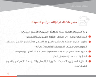 ‫اﻟﺪوﻟﻲ‬ ‫اﺳﺒﺎر‬ ‫ﻣﻨﺘﺪى‬
4
‫المعرفة‬ ‫مجتمع‬ ‫إلى‬ ‫الحاجة‬ ‫مسوغات‬
:‫المعرفي‬ ‫المجتمع‬ ‫في‬ ‫التعلم‬ ‫متطلبات‬ ‫لتلبية‬ ‫المهمة‬ ‫المسوغات‬ ‫ومن‬
.‫وتحليلها‬ ‫منها‬ ‫واالنتقاء‬ ‫العالمية‬ ‫المعارف‬ ‫إلى‬ ‫الوصول‬ ‫على‬ ‫القدرة‬
‫للمنتجــات‬ ‫والتحليــل‬ ‫المشــكالت‬ ‫حــل‬ ‫ومهــارات‬ ‫الناقــد‬ ‫والتفكيــر‬ ‫العقليــة‬ ‫القــدرات‬ ‫تطويــر‬
.‫واإلنســانية‬ ‫العلميــة‬ ‫التخصصــات‬ ‫مختلــف‬ ‫فــي‬ ‫المعرفيــة‬
.‫المتوقعة‬ ‫غير‬ ‫المشاكل‬ ‫ومع‬ ‫والغامضة‬ ‫المبهمة‬ ‫الحاالت‬ ‫مع‬ ‫التعامل‬ ‫على‬ ‫القدرة‬
.‫العمل‬ ‫فرق‬ ‫مع‬ ‫بفاعلية‬ ‫والتعلم‬ ‫العمل‬
‫والتحــول‬ ‫التموضــع‬ ‫علــى‬ ‫والقــدرة‬ ‫األعمــال‬ ‫وريــادة‬ ‫متعــددة‬ ‫ووظائــف‬ ‫لمهــن‬ ‫الجاهزيــة‬
.‫تهــا‬‫لمتطلبا‬
 