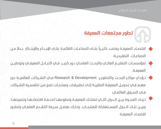 ‫اﻟﺪوﻟﻲ‬ ‫اﺳﺒﺎر‬ ‫ﻣﻨﺘﺪى‬
6
‫المعرفة‬ ‫مجتمعات‬ ‫تطور‬
‫مــن‬ ً‫ال‬‫بــد‬ ‫واإلبتــكار‬ ‫اإلبــداع‬ ‫علــى‬ ‫القائمــة‬ ‫الصناعــات‬ ‫علــى‬ ً‫ا‬‫كثيــر‬ ‫يعتمــد‬ ‫المعرفــة‬ ‫اقتصــاد‬
.‫التقليديــة‬ ‫الصناعــات‬
‫وتوطيــن‬ ‫المعرفــي‬ ‫التبــادل‬ ‫فــي‬ ‫كبيــر‬ ‫دور‬ ‫العلمــي‬ ‫والبحــث‬ ‫العالــي‬ ‫التعليــم‬ ‫لمؤسســات‬
.‫المعرفــة‬
‫دور‬ ‫العالميــة‬ ‫الشــركات‬ ‫فــي‬ Research & Development ‫والتطويــر‬ ‫البحــث‬ ‫مراكــز‬ ‫تــؤدي‬
‫ـركات‬‫ـ‬‫الش‬ ‫ـية‬‫ـ‬‫تنافس‬ ‫ـن‬‫ـ‬‫م‬ ‫ـزز‬‫ـ‬‫تع‬ ‫ـات‬‫ـ‬‫ومنتج‬ ‫ـات‬‫ـ‬‫تطبيق‬ ‫ـى‬‫ـ‬‫إل‬ ‫ـة‬‫ـ‬‫النظري‬ ‫ـة‬‫ـ‬‫المعرف‬ ‫ـل‬‫ـ‬‫تحوي‬ ‫ـي‬‫ـ‬‫ف‬ ‫ـم‬‫ـ‬‫مه‬
‫ـي‬‫ـ‬‫العالم‬ ‫ـوق‬‫ـ‬‫الس‬ ‫ـي‬‫ـ‬‫ف‬
،‫وتنميتهــا‬ ‫اقتصادهــا‬ ‫لخدمــة‬ ‫وتطوعهــا‬ ‫المعرفــة‬ ‫تمتلــك‬ ‫التــي‬ ‫الــدول‬ ‫بيــن‬ ‫الفجــوة‬ ‫تــزداد‬
‫وتطــور‬ ‫العلمــي‬ ‫التقــدم‬ ‫ســرعة‬ ‫بفضــل‬ ‫وذلــك‬ ،‫للمنتجــات‬ ‫المســتهلكة‬ ‫الــدول‬ ‫تلــك‬ ‫وبيــن‬
‫المعرفــة‬ ‫اقتصــاد‬
 