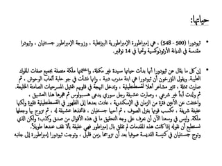 :‫حياهتا‬
•‫ثيودورا‬(500-548)،‫يه‬‫اطورة‬‫رب‬‫إم‬‫ا‬‫نطية‬‫زي‬‫الب‬ ‫اطورية‬‫رب‬‫إم‬‫ل‬‫ا‬‫اطور‬‫رب‬‫إم‬‫ل‬‫ا‬ ‫وزوجة‬ ،‫تنيان‬‫جس‬‫ا‬‫ر‬‫ثيود‬‫و‬ ،
‫نة‬‫اي‬‫ادل‬ ‫يف‬ ‫مقدسة‬‫وحتيا‬ ‫ية‬‫كس‬‫و‬‫ثوذ‬‫ر‬‫ال‬‫يف‬14‫مفرب‬‫و‬‫ن‬.
•‫عن‬ ‫يقال‬ ‫ما‬ ‫لك‬ ‫إن‬‫ا‬‫ثيودورا‬‫مللوك‬‫ا‬ ‫صفات‬ ‫جبميع‬ ‫متصفة‬ ‫ملكة‬ ‫متهتا‬‫خت‬‫ا‬‫و‬ ،‫ممكةل‬ ‫غري‬ ‫يدة‬‫س‬ ‫حياهتا‬ ‫ت‬‫بدأ‬ ‫هنا‬‫أ‬
‫يبة‬‫لط‬‫ا‬.‫ن‬‫أ‬ ‫ملؤرخون‬‫ا‬ ‫يقول‬‫و‬‫ثيودورا‬‫مث‬ ، ‫الوحوش‬ ‫لعاب‬‫أ‬ ‫حلبة‬ ‫جو‬ ‫يف‬ ‫ت‬‫نشأ‬ ‫هنا‬‫إ‬‫ا‬‫و‬ ، ‫دببة‬ ‫مدرب‬ ‫ابنة‬ ‫يه‬
‫مشاعر‬ ‫تثري‬ ، ‫ممثةل‬ ‫صارت‬‫ينية‬‫سطنط‬‫لق‬ ‫هال‬‫أ‬‫اخلليعة‬ ‫الصامتة‬ ‫ملرسحيات‬‫ا‬ ‫ثيل‬‫مت‬‫ب‬ ‫قلوهبم‬ ‫يف‬ ‫الهبجة‬ ‫تدخل‬‫و‬ ،.
‫لوس‬‫و‬‫ب‬‫هس‬ ‫يدعى‬ ‫سوري‬ ‫رجل‬ ‫يقة‬‫عش‬ ‫وصارت‬ ، ‫رشعي‬ ‫غري‬ ً‫ا‬‫بن‬‫أ‬ ‫ودلت‬ ‫مث‬‫مث‬، ‫يق‬‫العش‬ ‫هذا‬ ‫جهرها‬
‫يف‬ ‫الزمان‬ ‫من‬ ‫فرتة‬ ‫عني‬‫ال‬ ‫عن‬ ‫اختفت‬‫و‬، ‫ية‬‫ر‬‫إسكند‬‫ل‬‫ا‬‫يف‬ ‫الظهور‬ ‫إىل‬‫ا‬ ‫بعدها‬ ‫عادت‬‫فقرية‬ ‫ينية‬‫سطنط‬‫لق‬‫ا‬‫لكهنا‬‫و‬
‫بغزل‬ ‫قوهتا‬ ‫تكسب‬ ، ‫يفة‬‫رش‬ ‫عفيفة‬‫الصوف‬‫وجعلها‬ ‫هبا‬ ‫تزوج‬ ‫مث‬ ، ‫هل‬ ‫يقة‬‫عش‬ ‫فاختذها‬ ، ‫تنيان‬‫جس‬ ‫حهبا‬‫أ‬ ‫مث‬ ،
‫ملكة‬.‫اذلي‬ ‫لكن‬‫و‬ ‫وكذب؛‬ ‫صدق‬ ‫من‬ ‫ال‬‫و‬‫ق‬‫ال‬ ‫هذه‬ ‫يف‬ ‫ما‬ ‫تحقيق‬‫ل‬‫ا‬ ‫وجه‬ ‫عىل‬ ‫نعرف‬ ‫ن‬‫أ‬ ‫ن‬‫آ‬‫ل‬‫ا‬ ‫وسعنا‬ ‫يف‬ ‫ليس‬‫و‬
ً‫ال‬‫ي‬‫و‬‫ط‬ ‫عندها‬ ‫نقف‬ ‫ل‬‫بأ‬ ‫خليقة‬ ‫فهيي‬ ‫اطور‬‫رب‬‫إم‬‫ا‬ ‫ابل‬ ‫تقلق‬ ‫مل‬ ‫ملقدمات‬‫ا‬ ‫هذه‬ ‫نت‬‫اك‬ ‫إذا‬‫ا‬ ‫نقوهل‬ ‫ن‬‫أ‬ ‫تطيع‬‫نس‬.
‫توج‬‫و‬‫تنيان‬‫جس‬‫يسة‬‫كن‬ ‫يف‬‫صوفيا‬ ‫القديسة‬‫توجت‬‫و‬ ، ‫قليل‬ ‫بزمن‬ ‫تزوهجا‬ ‫ن‬‫أ‬ ‫بعد‬‫ثيودورا‬‫نبه‬‫ا‬‫ج‬ ‫إىل‬‫ا‬ ‫اطورة‬‫رب‬‫إم‬‫ا‬
 