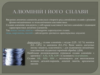 Дюралюміни – сплави алюмінію з міддю (2,25…5,2 %) магнієм
(0,2…1,8%) та манганом (0,1..1%). Вони мають достатньо
високу міцність, пластичність – для підвищення механічних
властивостей піддаються термічній обробці. (Д16)
Найбільше розповсюдження отримали сплави алюмінію з
кремнієм – АЛ2, АЛ4, АЛ9 – їх називають силумінами.
Сплави АК, АК4, АК6 – застосовують для виготовлення
великих деталей-поршнів, лопатей гвинтів, крильчатки
насосів.
Введення легуючих елементів дозволило створити ряд алюмінієвих сплавів з різними
фізико-механічними та технологічними властивостями.
Сплави алюмінію поєднують у собі кращі властивості чистого алюмінію і підвищені
характеристики легуючих елементів.
Так залізо, титан, нікель – підвищують жароміцність сплавів;
мідь, марганець, магній – забезпечують зростання характеристик міцності.
 