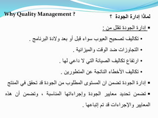 Why Quality Management ?
‫؟‬ ‫الجودة‬ ‫إدارة‬ ‫لماذا‬
‫من‬ ‫تقلل‬ ‫الجودة‬ ‫إدارة‬:
•‫البرنامج‬ ‫والدة‬ ‫بعد‬ ‫أو‬ ‫قبل‬ ‫سواء‬ ‫العيوب‬ ‫تصحيح‬ ‫تكاليف‬.
•‫والميزانية‬ ‫الوقت‬ ‫ضد‬ ‫التجاوزات‬.
•‫لها‬ ‫داعي‬ ‫ال‬ ‫التي‬ ‫الصيانة‬ ‫تكاليف‬ ‫ارتفاع‬.
•‫المتطورين‬ ‫عن‬ ‫الناتجة‬ ‫األخطاء‬ ‫تكاليف‬.
‫ال‬ ‫في‬ ‫تحقق‬ ‫قد‬ ‫الجودة‬ ‫من‬ ‫المطلوب‬ ‫المستوى‬ ‫ان‬ ‫تضمن‬ ‫الجودة‬ ‫إدارة‬‫منتج‬
‫تضمن‬‫تحديد‬‫معايير‬‫الجودة‬‫وإجراءاتها‬‫المناسبة‬،‫وتضمن‬‫أن‬‫هذه‬
‫المعايير‬‫واإلجراءات‬‫قد‬‫تم‬‫إتباعها‬.
 