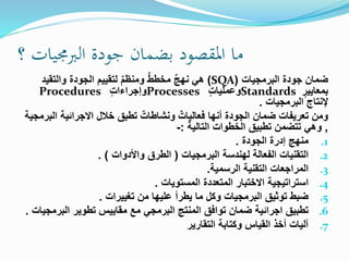 ‫؟‬ ‫الربجميات‬ ‫جودة‬ ‫بضمان‬ ‫املقصود‬ ‫ما‬
‫البرمجيات‬ ‫جودة‬ ‫ضمان‬(SQA)‫والتقيد‬ ‫الجودة‬ ‫لتقييم‬ ٌ‫م‬‫ومنظ‬ ٌ‫ط‬‫مخط‬ ٌ‫ج‬‫نه‬ ‫هي‬
ٍ‫بمعايير‬Standardsٍ‫ت‬‫وعمليا‬Processesٍ‫ت‬‫وإجراءا‬Procedures
‫البرمجيات‬ ‫إلنتاج‬.
‫االجرائية‬ ‫خالل‬ ‫تطبق‬ ٌ‫ونشاطات‬ ٌ‫فعاليات‬ ‫أنها‬ ‫الجودة‬ ‫ضمان‬ ‫تعريفات‬ ‫ومن‬‫البرمجية‬
,‫التالية‬ ‫الخطوات‬ ‫تطبيق‬ ‫تتضمن‬ ‫وهي‬:-
.1‫الجودة‬ ‫إدرة‬ ‫منهج‬.
.2‫البرمجيات‬ ‫لهندسة‬ ‫الفعالة‬ ‫التقنيات‬(‫واألدوات‬ ‫الطرق‬. )
.3‫التقنية‬ ‫المراجعات‬‫الرسمية‬.
.4‫المستويات‬ ‫المتعددة‬ ‫االختبار‬ ‫استراتيجية‬.
.5‫تغييرات‬ ‫من‬ ‫عليها‬ ‫يطرأ‬ ‫ما‬ ‫وكل‬ ‫البرمجيات‬ ‫توثيق‬ ‫ضبط‬.
.6‫البر‬ ‫تطوير‬ ‫مقاييس‬ ‫مع‬ ‫البرمجي‬ ‫المنتج‬ ‫توافق‬ ‫ضمان‬ ‫اجرائية‬ ‫تطبيق‬‫مجيات‬.
.7‫التقارير‬ ‫وكتابة‬ ‫القياس‬ ‫أخذ‬ ‫آليات‬
 