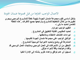 ‫اجلودة‬ ‫ضمان‬ ‫جمموعة‬ ‫قبل‬ ‫من‬ ‫اجنازها‬ ‫اجب‬‫و‬‫ال‬ ‫االعمال‬
‫البرمج‬ ‫للمشروع‬ ٍ‫ة‬‫خط‬ ‫بتهيئة‬ ‫الجودة‬ ‫ضمان‬ ‫مجموعة‬ ‫تقوم‬ ٍ‫ي‬‫أساس‬ ٍ‫ل‬‫بشك‬‫ويجري‬ ‫ي‬
‫األطراف‬ ‫جميع‬ ‫وتراجعها‬ ‫للمشروع‬ ‫التخطيط‬ ‫خالل‬ ‫من‬ ‫تطويرها‬,‫الخطة‬ ‫هذه‬
‫يلي‬ ‫ما‬ ‫تحديد‬ ‫تتضمن‬:-
.1‫إجراؤه‬ ‫الواجب‬ ‫التقييم‬.
.2‫تحديد‬‫المشروع‬ ‫في‬ ‫للتطبيق‬ ‫القابلة‬ ‫المقاييس‬.
.3‫ومالحقتها‬ ‫االخطاء‬ ‫اكتشاف‬ ‫اجراءات‬.
.4‫تقديمها‬ ‫الجودة‬ ‫ضمان‬ ‫مجموعة‬ ‫علي‬ ‫الواجب‬ ‫الوثائق‬.
.5‫المشاركة‬‫للمشروع‬ ‫البرمجية‬ ‫االجرائية‬ ‫وتحديد‬ ‫وضع‬ ‫في‬.
.6‫اال‬ ‫أن‬ ‫من‬ ‫التحقق‬‫نحرافات‬‫ق‬ ‫البرمجي‬ ‫العمل‬ ‫ومنتجات‬ ‫البرمجي‬ ‫العمل‬ ‫في‬‫د‬
ّ‫مو‬ ‫إلجراء‬ ً‫ا‬‫وفق‬ ‫وعولجت‬ ‫وثقت‬‫ثق‬.
.7‫تسجيل‬‫العليا‬ ‫اإلدارة‬ ‫إلى‬ ‫بشأنه‬ ‫تقرير‬ ‫وإعداد‬ ‫توافق‬ ‫عدم‬ ‫أي‬
 