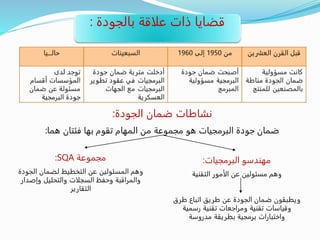 ‫بالجودة‬ ‫علاقة‬ ‫ذات‬ ‫قضايا‬:
‫الجودة‬ ‫ضمان‬ ‫نشاطات‬:
‫هما‬ ‫فئتان‬ ‫بها‬ ‫تقوم‬ ‫المهام‬ ‫من‬ ‫مجموعة‬ ‫هو‬ ‫البرمجيات‬ ‫جودة‬ ‫ضمان‬:
‫البرمجيات‬ ‫مهندسو‬:
‫التقنية‬ ‫الأمور‬ ‫عن‬ ‫مسئولين‬ ‫وهم‬
‫طرق‬ ‫اتباع‬ ‫طريق‬ ‫عن‬ ‫الجودة‬ ‫ضمان‬ ‫ويطبقون‬
‫رسمية‬ ‫تقنية‬ ‫ومراجعات‬ ‫تقنية‬ ‫وقياسات‬
‫مدروسة‬ ‫بطريقة‬ ‫برمجية‬ ‫واختبارات‬
‫مجموعة‬SQA:
‫الجود‬ ‫لضمان‬ ‫التخطيط‬ ‫عن‬ ‫المسئولين‬ ‫وهم‬‫ة‬
‫وإصد‬ ‫والتحليل‬ ‫السجلات‬ ‫وحفظ‬ ‫والمراقبة‬‫ار‬
‫التقارير‬
 