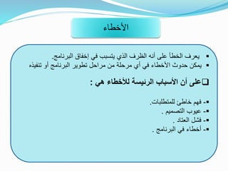 ‫البرنامج‬ ‫إخفاق‬ ‫في‬ ‫يتسبب‬ ‫الذي‬ ‫الظرف‬ ‫أنه‬ ‫على‬ ‫الخطأ‬ ‫يعرف‬.
‫تنفيذ‬ ‫أو‬ ‫البرنامج‬ ‫تطوير‬ ‫مراحل‬ ‫من‬ ‫مرحلة‬ ‫أي‬ ‫في‬ ‫األخطاء‬ ‫حدوث‬ ‫يمكن‬‫ه‬
‫هي‬ ‫لألخطاء‬ ‫الرئيسة‬ ‫األسباب‬ ‫أن‬ ‫على‬:
-‫للمتطلبات‬ ‫خاطئ‬ ‫فهم‬.
-‫التصميم‬ ‫عيوب‬.
-‫العتاد‬ ‫فشل‬.
-‫البرنامج‬ ‫في‬ ‫أخطاء‬.
‫األخطاء‬
 