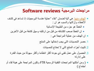 ‫البرمجية‬ ‫مراجعات‬Software reviews
‫منها‬ ‫الهدف‬:‫لضمان‬ ‫آلية‬ ‫هي‬“‫نقاء‬“‫عملية‬‫كشف‬ ‫في‬ ‫تساعد‬ ‫إذ‬ ‫البرمجيات‬ ‫هندسة‬
‫وإزالتها‬ ‫األخطاء‬‫ان‬ ‫هو‬ ‫والسبب‬:
‫اإلنسانية‬ ‫الطبيعة‬ ‫من‬ ‫جزء‬ ‫هو‬ ‫الخطأ‬
‫اآلخر‬ ‫قبل‬ ‫من‬ ‫كشفة‬ ‫وسهل‬ ‫ارتكبه‬ ‫من‬ ‫قبل‬ ‫من‬ ‫اكتشافه‬ ‫صعب‬ ‫الخطأ‬ ‫ان‬‫ين‬
‫هي‬ ‫المراجعة‬ ‫عملية‬ ‫من‬ ‫الهدف‬ ‫ان‬:
.1‫حصر‬‫المنتج‬ ‫على‬ ‫إدخالها‬ ‫يجب‬ ‫التي‬ ‫التحسينات‬
.2‫تثبيت‬‫لتحسينات‬ ‫تحتاج‬ ‫ال‬ ‫التي‬ ‫المنتج‬ ‫أجزاء‬
.3‫الحصول‬‫على‬‫القدر‬ ‫حيث‬ ‫من‬ ‫سهولة‬ ‫وأكثر‬ ‫انتظاما‬ ‫أكثر‬ ‫جودة‬ ‫ذي‬ ‫تقني‬ ‫عمل‬‫ة‬
‫إدارته‬ ‫على‬
(‫الرسمية‬ ‫التقنية‬ ‫المراجعات‬ ‫أمثلتها‬ ‫ومن‬FTR‫أو‬ ‫لقاء‬ ‫هيئة‬ ‫على‬ ‫المراجعة‬ ‫وتكون‬
‫اجتماع‬)
 