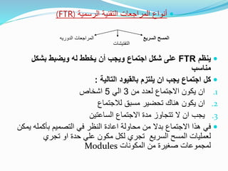 ‫الرسمية‬ ‫التقنية‬ ‫المراجعات‬ ‫أنواع‬(FTR)
‫ينظم‬FTR‫بشكل‬ ‫ويضبط‬ ‫له‬ ‫يخطط‬ ‫أن‬ ‫ويجب‬ ‫اجتماع‬ ‫شكل‬ ‫على‬
‫مناسب‬
‫كل‬‫التالية‬ ‫بالقيود‬ ‫يلتزم‬ ‫ان‬ ‫يجب‬ ‫اجتماع‬:
.1‫من‬ ‫لعدد‬ ‫االجتماع‬ ‫يكون‬ ‫ان‬3‫الي‬5‫اشخاص‬
.2‫لالجتماع‬ ‫مسبق‬ ‫تحضير‬ ‫هناك‬ ‫يكون‬ ‫ان‬
.3‫االجتماع‬ ‫مدة‬ ‫تتجاوز‬ ‫ال‬ ‫ان‬ ‫يجب‬‫الساعتين‬
‫في‬‫بأكمله‬ ‫التصميم‬ ‫في‬ ‫النظر‬ ‫اعادة‬ ‫محاولة‬ ‫من‬ ‫بدال‬ ‫االجتماع‬ ‫هذا‬‫ي‬‫مكن‬
‫السريع‬ ‫المسح‬ ‫لعمليات‬‫تج‬‫ري‬‫تجري‬ ‫او‬ ‫حدة‬ ‫علي‬ ‫مكون‬ ‫لكل‬
‫المكونات‬ ‫من‬ ‫صغيرة‬ ‫لمجموعات‬Modules
‫السريع‬ ‫المسح‬‫المراجعات‬‫الدوريه‬
‫التفتيشات‬
 