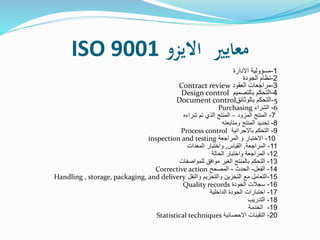 ‫االيزو‬ ‫معايري‬ISO 9001
1-‫مسؤولية‬‫االدارة‬
2-‫نظام‬‫الجودة‬
3-‫مراجعات‬‫العقود‬Contract review
4-‫التحكم‬‫بالتصميم‬Design control
-5‫التحكم‬‫بالوثائق‬Document control
6-‫الشراء‬Purchasing
7-‫المزود‬ ‫المنتج‬–‫شراءه‬ ‫تم‬ ‫الذي‬ ‫المنتج‬
8-‫ومتابعته‬ ‫المنتج‬ ‫تحديد‬
9-‫باالجرائية‬ ‫التحكم‬Process control
10-‫المراجعة‬ ‫و‬ ‫االختبار‬inspection and testing
11-‫المراجعة‬,‫القياس‬,‫المعدات‬ ‫واختبار‬
12-‫الحالة‬ ‫واختبار‬ ‫المراجعة‬
13-‫للمواصفات‬ ‫موافق‬ ‫الغير‬ ‫بالمنتج‬ ‫التحكم‬
14-‫الفعل‬-‫الحدث‬-‫المصحح‬Corrective action
15-‫والنقل‬ ‫والتحزيم‬ ‫التخزين‬ ‫مع‬ ‫التعامل‬Handling , storage, packaging, and delivery
16-‫الجودة‬ ‫سجالت‬Quality records
17-‫الداخلية‬ ‫الجودة‬ ‫اختبارات‬
18-‫التدريب‬
19-‫الخدمة‬
20-‫االحصائية‬ ‫التقينات‬Statistical techniques
 