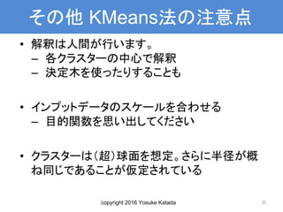 copyright 2016 Yosuke Katada
その他 KMeans法の注意点
• 解釈は人間が行います。
– 各クラスターの中心で解釈
– 決定木を使ったりすることも
• インプットデータのスケールを合わせる
– 目的関数を思い出してください
• クラスターは（超）球面を想定。さらに半径が概
ね同じであることが仮定されている
35
 