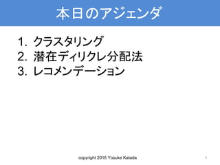 copyright 2016 Yosuke Katada
本日のアジェンダ
1. クラスタリング
2. 潜在ディリクレ分配法
3. レコメンデーション
5
 