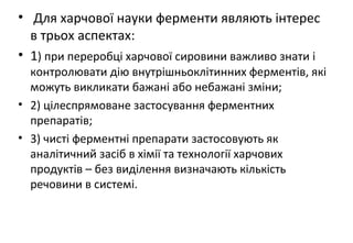 • Для харчової науки ферменти являють інтерес
в трьох аспектах:
• 1) при переробці харчової сировини важливо знати і
контролювати дію внутрішньоклітинних ферментів, які
можуть викликати бажані або небажані зміни;
• 2) цілеспрямоване застосування ферментних
препаратів;
• 3) чисті ферментні препарати застосовують як
аналітичний засіб в хімії та технології харчових
продуктів – без виділення визначають кількість
речовини в системі.
 