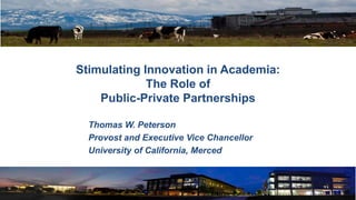 Thomas W. Peterson
Provost and Executive Vice Chancellor
University of California, Merced
Stimulating Innovation in Academia:
The Role of
Public-Private Partnerships
 