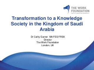 Transformation to a Knowledge
Society in the Kingdom of Saudi
Arabia
Dr Cathy Garner MA FSS FRSA
Director
The Work Foundation
London, UK
 