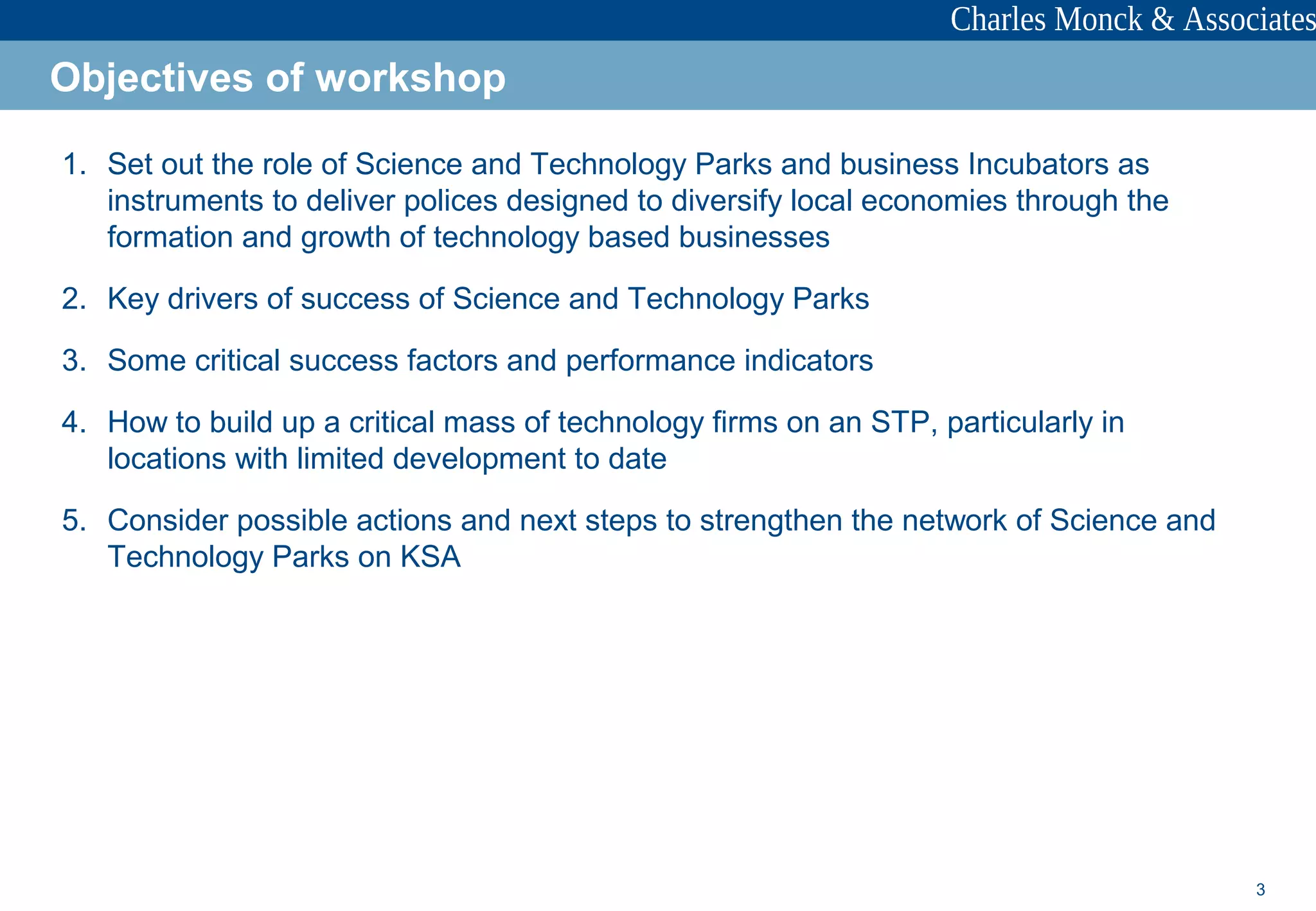 3
1. Set out the role of Science and Technology Parks and business Incubators as
instruments to deliver polices designed to diversify local economies through the
formation and growth of technology based businesses
2. Key drivers of success of Science and Technology Parks
3. Some critical success factors and performance indicators
4. How to build up a critical mass of technology firms on an STP, particularly in
locations with limited development to date
5. Consider possible actions and next steps to strengthen the network of Science and
Technology Parks on KSA
Objectives of workshop
 