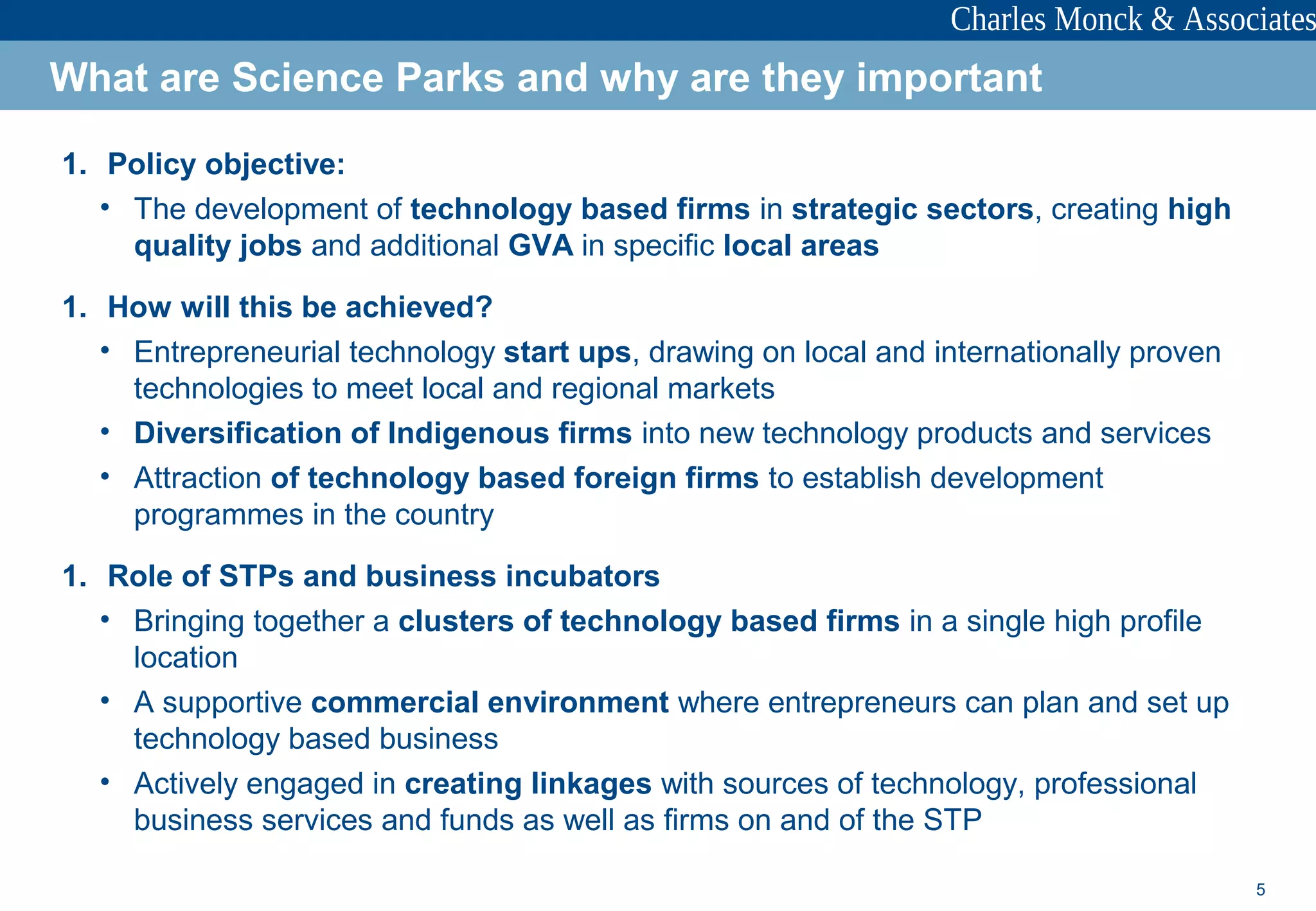 5
1. Policy objective:
• The development of technology based firms in strategic sectors, creating high
quality jobs and additional GVA in specific local areas
1. How will this be achieved?
• Entrepreneurial technology start ups, drawing on local and internationally proven
technologies to meet local and regional markets
• Diversification of Indigenous firms into new technology products and services
• Attraction of technology based foreign firms to establish development
programmes in the country
1. Role of STPs and business incubators
• Bringing together a clusters of technology based firms in a single high profile
location
• A supportive commercial environment where entrepreneurs can plan and set up
technology based business
• Actively engaged in creating linkages with sources of technology, professional
business services and funds as well as firms on and of the STP
What are Science Parks and why are they important
 