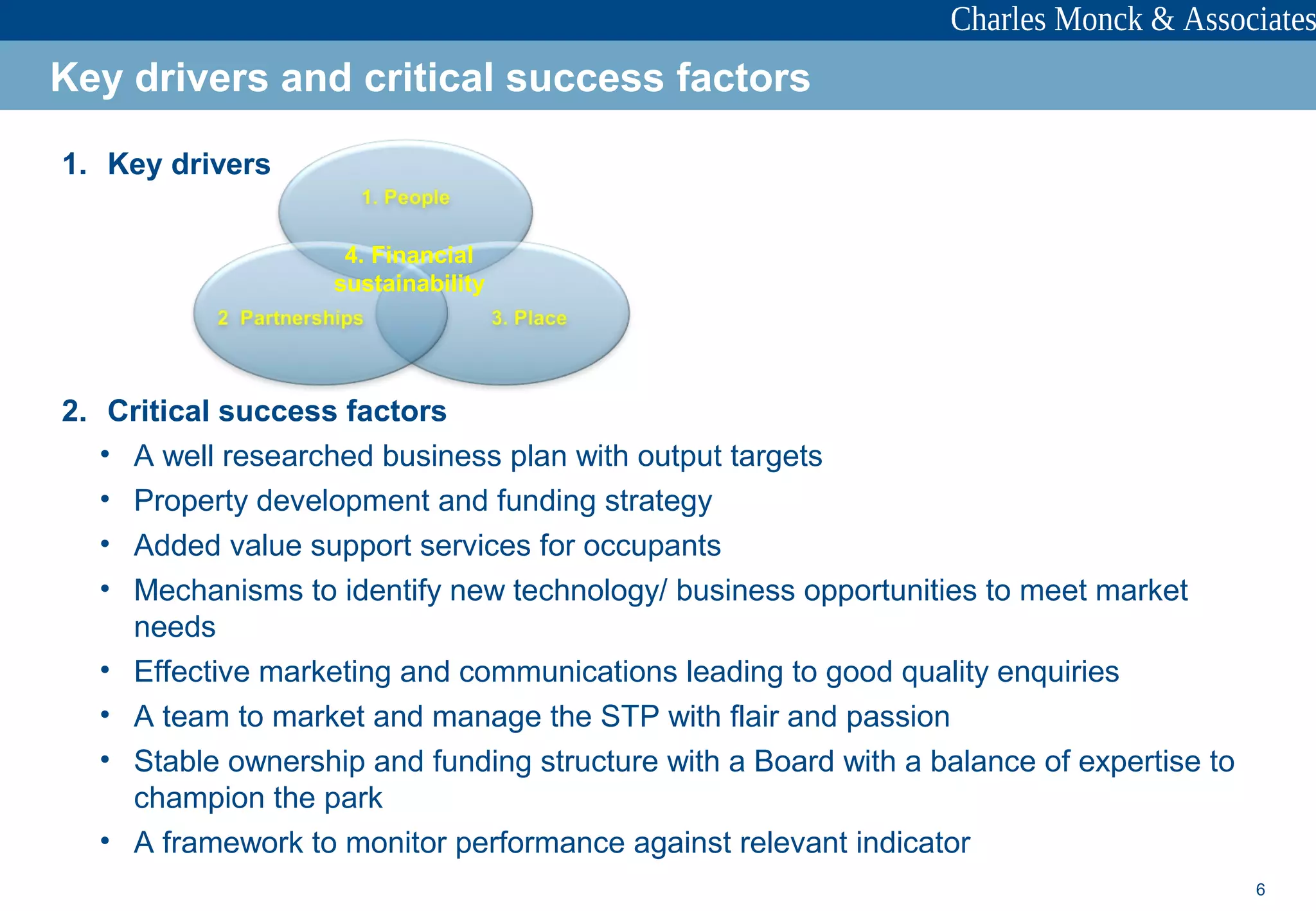 6
1. Key drivers
2. Critical success factors
• A well researched business plan with output targets
• Property development and funding strategy
• Added value support services for occupants
• Mechanisms to identify new technology/ business opportunities to meet market
needs
• Effective marketing and communications leading to good quality enquiries
• A team to market and manage the STP with flair and passion
• Stable ownership and funding structure with a Board with a balance of expertise to
champion the park
• A framework to monitor performance against relevant indicator
Key drivers and critical success factors
4. Financial
sustainability
 