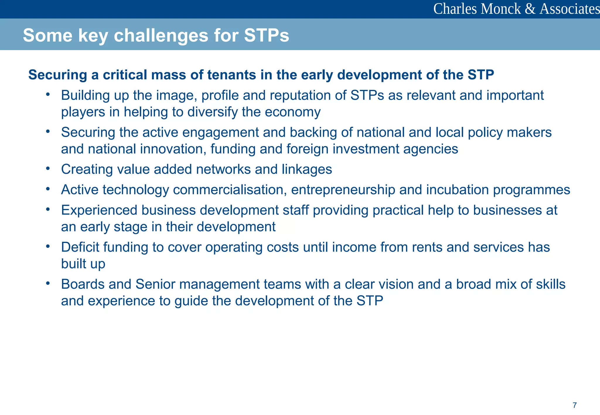 7
Securing a critical mass of tenants in the early development of the STP
• Building up the image, profile and reputation of STPs as relevant and important
players in helping to diversify the economy
• Securing the active engagement and backing of national and local policy makers
and national innovation, funding and foreign investment agencies
• Creating value added networks and linkages
• Active technology commercialisation, entrepreneurship and incubation programmes
• Experienced business development staff providing practical help to businesses at
an early stage in their development
• Deficit funding to cover operating costs until income from rents and services has
built up
• Boards and Senior management teams with a clear vision and a broad mix of skills
and experience to guide the development of the STP
Some key challenges for STPs
 