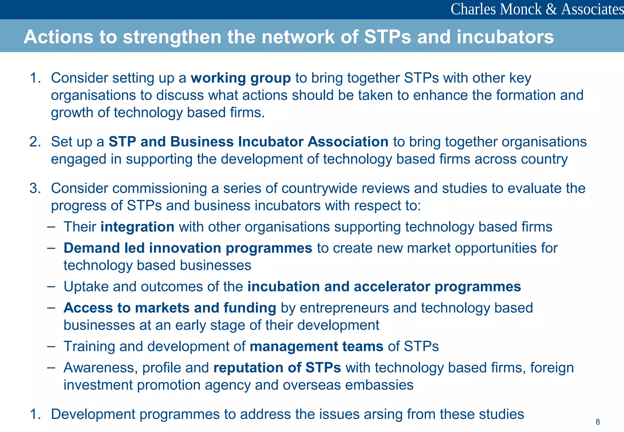 8
1. Consider setting up a working group to bring together STPs with other key
organisations to discuss what actions should be taken to enhance the formation and
growth of technology based firms.
2. Set up a STP and Business Incubator Association to bring together organisations
engaged in supporting the development of technology based firms across country
3. Consider commissioning a series of countrywide reviews and studies to evaluate the
progress of STPs and business incubators with respect to:
– Their integration with other organisations supporting technology based firms
– Demand led innovation programmes to create new market opportunities for
technology based businesses
– Uptake and outcomes of the incubation and accelerator programmes
– Access to markets and funding by entrepreneurs and technology based
businesses at an early stage of their development
– Training and development of management teams of STPs
– Awareness, profile and reputation of STPs with technology based firms, foreign
investment promotion agency and overseas embassies
1. Development programmes to address the issues arsing from these studies
Actions to strengthen the network of STPs and incubators
 