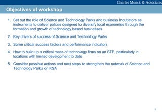 3
1. Set out the role of Science and Technology Parks and business Incubators as
instruments to deliver polices designed to diversify local economies through the
formation and growth of technology based businesses
2. Key drivers of success of Science and Technology Parks
3. Some critical success factors and performance indicators
4. How to build up a critical mass of technology firms on an STP, particularly in
locations with limited development to date
5. Consider possible actions and next steps to strengthen the network of Science and
Technology Parks on KSA
Objectives of workshop
 